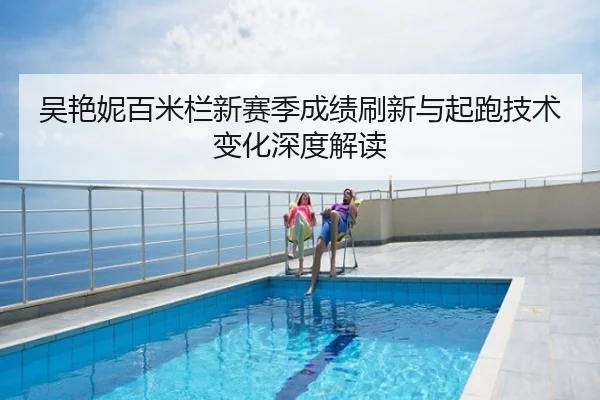 吴艳妮百米栏新赛季成绩刷新与起跑技术变化深度解读