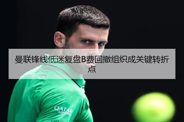 曼联锋线低迷复盘B费回撤组织成关键转折点